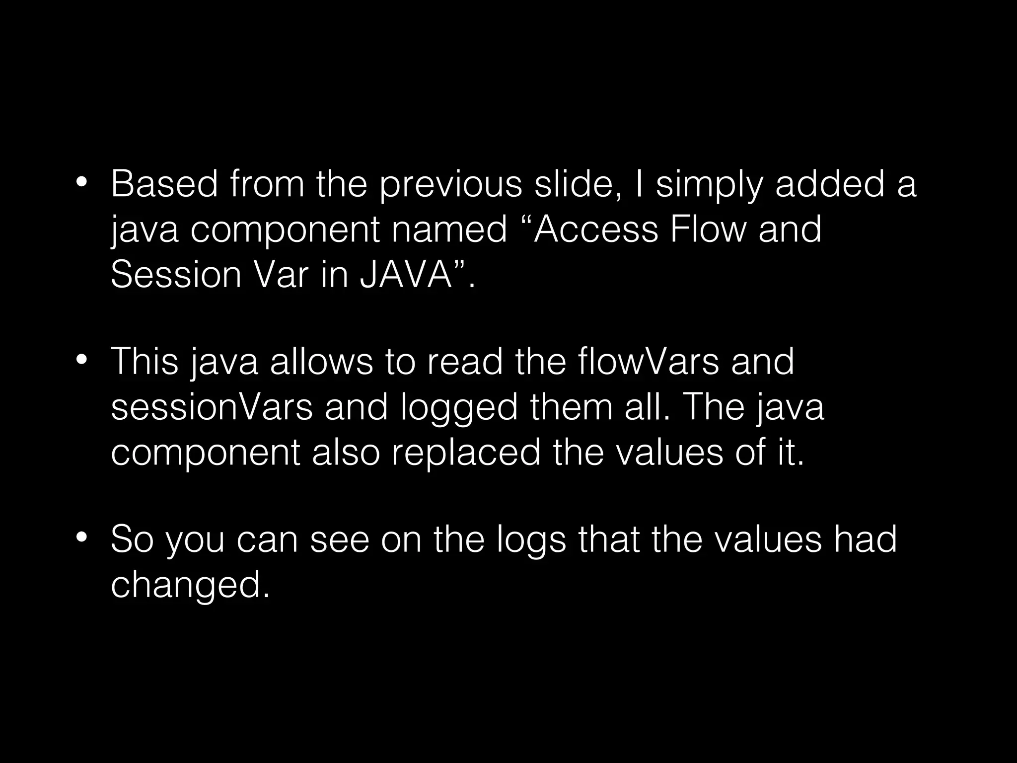 • Based from the previous slide, I simply added a
java component named “Access Flow and
Session Var in JAVA”.
• This java allows to read the flowVars and
sessionVars and logged them all. The java
component also replaced the values of it.
• So you can see on the logs that the values had
changed.
 
