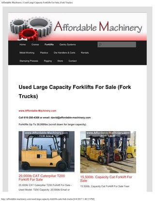 Affordable Machinery | Used Large Capacity Forklifts For Sale (Fork Trucks)
http://affordable-machinery.com/used-large-capacity-forklifts-sale-fork-trucks/[4/4/2017 1:40:15 PM]
Used Large Capacity Forklifts For Sale (Fork
Trucks)
www.Affordable-Machinery.com 
Call 616-200-4308 or email: david@affordable-machinery.com
Forklifts Up To 30,000lbs (scroll down for larger capacity)
20,000lb CAT Caterpillar T200
Forklift For Sale
20,000lb CAT Caterpillar T200 Forklift For Sale -
Used Model: T200 Capacity: 20,000lb Email or
15,500lb. Capacity Cat Forklift For
Sale
15,500lb. Capacity Cat Forklift For Sale Year:
Home Cranes Forklifts Gantry Systems
Metal-Working Plastics Die Handlers & Carts Rentals
Stamping Presses Rigging Store Contact
Search
 