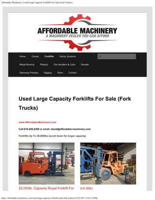 Affordable Machinery | Used Large Capacity Forklifts For Sale (Fork Trucks)
https://affordable-machinery.com/used-large-capacity-forklifts-sale-fork-trucks/[10/25/2017 4:43:19 PM]
Used Large Capacity Forklifts For Sale (Fork
Trucks)
www.Affordable-Machinery.com 
Call 616-200-4308 or email: david@affordable-machinery.com
Forklifts Up To 30,000lbs (scroll down for larger capacity)
22,000lb. Capacity Royal Forklift For (no title)
Home Cranes Forklifts Gantry Systems
Metal-Working Plastics Die Handlers & Carts Rentals
Stamping Presses Rigging Store Contact
Search
 