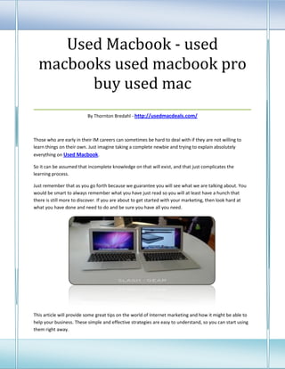 Used Macbook - used
 macbooks used macbook pro
          buy used mac
___________________________________
                          By Thornton Bredahl - http://usedmacdeals.com/



Those who are early in their IM careers can sometimes be hard to deal with if they are not willing to
learn things on their own. Just imagine taking a complete newbie and trying to explain absolutely
everything on Used Macbook.

So it can be assumed that incomplete knowledge on that will exist, and that just complicates the
learning process.

Just remember that as you go forth because we guarantee you will see what we are talking about. You
would be smart to always remember what you have just read so you will at least have a hunch that
there is still more to discover. If you are about to get started with your marketing, then look hard at
what you have done and need to do and be sure you have all you need.




This article will provide some great tips on the world of Internet marketing and how it might be able to
help your business. These simple and effective strategies are easy to understand, so you can start using
them right away.
 