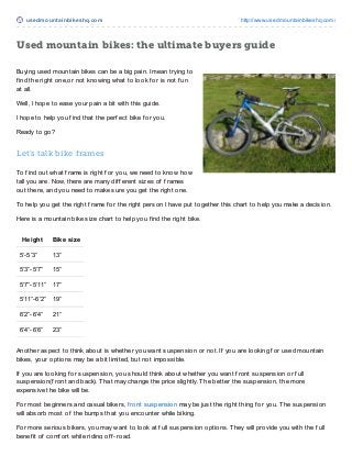 usedmount ainbikeshq.com http://www.usedmountainbikeshq.com/
Used mountain bikes: the ultimate buyers guide
Buying used mountain bikes can be a big pain. I mean trying to
f ind the right one,or not knowing what to look f or is not f un
at all.
Well, I hope to ease your pain a bit with this guide.
I hope to help you f ind that the perf ect bike f or you.
Ready to go?
Let’s talk bike frames
To f ind out what f rame is right f or you, we need to know how
tall you are. Now, there are many dif f erent sizes of f rames
out there, and you need to make sure you get the right one.
To help you get the right f rame f or the right person I have put together this chart to help you make a decision.
Here is a mountain bike size chart to help you f ind the right bike.
Height Bike size
5’-5’3” 13”
5’3”-5’7” 15”
5’7”-5’11” 17”
5’11”-6’2” 19”
6’2”-6’4” 21”
6’4”-6’6” 23”
Another aspect to think about is whether you want suspension or not. If you are looking f or used mountain
bikes, your options may be a bit limited, but not impossible.
If you are looking f or suspension, you should think about whether you want f ront suspension or f ull
suspension(f ront and back). That may change the price slightly. The better the suspension, the more
expensive the bike will be.
For most beginners and casual bikers, f ront suspension may be just the right thing f or you. The suspension
will absorb most of the bumps that you encounter while biking.
For more serious bikers, you may want to look at f ull suspension options. They will provide you with the f ull
benef it of comf ort while riding of f -road.
 