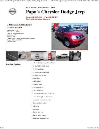 Papa's Chrysler Dodge Jeep Ram | New Chrysler, Dodge, Jeep, Ram deal...            http://www.papasdodge.com/ebrochure.htm?vehicleId=2a8c54200a0d04...



                                          585 E. Main St New Britain CT 06051


                                          Papa's Chrysler Dodge Jeep
                                          Phone: (888) 843-4542 Fax: (860)225-2599
                                          Email: ajmaida@papasdodge.com


           2008 Nissan Pathfinder SE
           MSRP: $14,999
           Model Code: 09718
           Stock Number: 49886A
           VIN: 5N1AR18B48C658058
           Bodystyle: SUV
           Doors: 4 door
           Transmission: 5-Speed Automatic with Overdrive
           Engine: 4 4.0L V6 DOHC
           Mileage: 59,863




                                                      17" x 7.5JJ Aluminum Alloy Wheels
         Installed Options
                                                      2-Din AM/FM 6CD Radio
                                                      3.133 Axle Ratio
                                                      3rd row seats: split-bench

                                                      4-Wheel Disc Brakes

                                                      6 Speakers
                                                      ABS brakes
                                                      AM/FM radio
                                                      Adjustable pedals
                                                      Air Conditioning
                                                      Anti-whiplash front head restraints
                                                      Auto-dimming Rear-View mirror

                                                      Automatic temperature control
                                                      Bumpers: body-color
                                                      CD player
                                                      Compass
                                                      Driver door bin
                                                      Driver vanity mirror

                                                      Dual front impact airbags




1 of 3                                                                                                                               1/2/2013 4:06 PM
 