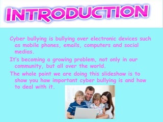 Cyber bullying is bullying over electronic devices such
  as mobile phones, emails, computers and social
  medias.
It’s becoming a growing problem, not only in our
  community, but all over the world.
The whole point we are doing this slideshow is to
  show you how important cyber bullying is and how
  to deal with it.
 