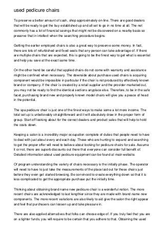 used pedicure chairs

To preserve a better amount of cash, shop approximately on-line. There are good dealers
that will be ready to get the buy established up and all set to go in no time at all. The net
commonly has a lot of financial savings that might not be discovered on a nearby basis so
preserve that in intellect when the searching procedure begins.


Getting the earlier employed chairs is also a great way to preserve some money. In fact,
there are lots of refurbished and fixed seats that any person can take advantage of. If there
are multiple chairs that are expected, this is going to be the finest way to get what is essential
and help you save at the exact same time.


On the other hand be careful that applied chairs do not come with warranty and assistance
might be confined when necessary. The downside about purchase used chairs is acquiring
component would be impossible in particular if the chair is not produced by effectively known
brand or company. If the chair is created by a retail supplier and the provider marketed out,
you may not be ready to find the identical sections anyplace else. Therefore, to be in the safe
facet, purchasing brand new and properly known model chairs will give you a peace of head
in the potential.


The spa pedicure chair is just one of the finest ways to make some a lot more income. The
total set up is unbelievably straightforward and it will absolutely draw in the proper form of
group. Start off looking about for the correct dealers and product sales that will help to hold
the costs down.


Keeping a salon is a incredibly major occupation complete of duties that people need to have
to deal with just about every and each day. These who are hunting to expand and searching
to get the proper offer will need to believe about looking for pedicure chairs for sale. Assume
it or not, there are superb discounts out there that everyone can consider full benefit of.
Detailed information about used pedicure equipment can be found at main website.


Of program understanding the variety of chairs necessary is the initially phase. The operator
will need to have to just take the measurements of the place laid out for these chairs just
before they even get started browsing. Be convinced to create everything down so that it is
less complicated to get the appropriate purchase put the initially time.


Thinking about obtaining brand name new pedicure chair is a wonderful notion. The more
recent chairs are acknowledged to last lengthier since they are made with brand name new
components. The more recent variations are also likely to aid give the salon the right appear
and feel that purchasers can loosen up and take pleasure in.


There are also applied alternatives that folks can choose edge of. If you truly feel that you are
on a tighter funds, you will require to be certain that you adhere to that. Obtaining the used
 