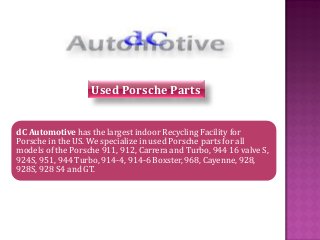 dC Automotive has the largest indoor Recycling Facility for Porsche in the US. We specialize in used Porsche parts for all models of the Porsche 911, 912, Carrera and Turbo, 944 16 valve S, 924S, 951, 944 Turbo, 914-4, 914-6 Boxster, 968, Cayenne, 928, 928S, 928 S4 and GT. 
Used Porsche Parts  