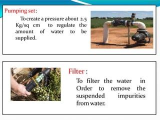 Pumping set:
Tocreate a pressure about 2.5
Kg/sq cm to regulate the
to beamount of water
supplied.
Filter :
To filter the water in
Order to remove the
suspended impurities
from water.
 