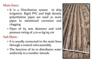 Main lines:
 It is a Distribution system in drip
irrigation. Rigid PVC and high density
polyethylene pipes are used as main
pipes to minimized corrosion and
clogging.
 Pipes of 65 mm diameter and with
pressure rating of 4 to 10 kg/sq.cm
Sub Main:
 It is usually connected to the main lines
through a control valveassembly.
 The function of its to distributes water
uniformly to a number laterals.
 