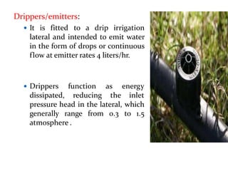 Drippers/emitters:
 It is fitted to a drip irrigation
lateral and intended to emit water
in the form of drops or continuous
flow at emitter rates 4 liters/hr.
 Drippers
dissipated,
function
reducing
as energy
the inlet
pressure head in the lateral, which
generally range from 0.3 to 1.5
atmosphere .
 