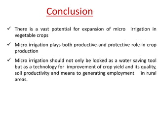 Conclusion
 There is a vast potential for expansion of micro irrigation in
vegetable crops
 Micro irrigation plays both productive and protective role in crop
production
 Micro irrigation should not only be looked as a water saving tool
but as a technology for improvement of crop yield and its quality,
soil productivity and means to generating employment in rural
areas.
 