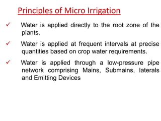 Principles of Micro Irrigation
 Water is applied directly to the root zone of the
plants.
 Water is applied at frequent intervals at precise
quantities based on crop water requirements.
 Water is applied through a low-pressure pipe
network comprising Mains, Submains, laterals
and Emitting Devices
 