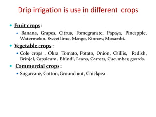 Drip irrigation is use in different crops
 Fruit crops:
 Banana, Grapes, Citrus, Pomegranate, Papaya, Pineapple,
Watermelon, Sweet lime, Mango, Kinnow, Mosambi.
 Vegetable crops:
 Cole crops , Okra, Tomato, Potato, Onion, Chillis, Radish,
Brinjal, Capsicum, Bhindi, Beans, Carrots, Cucumber, gourds.
 Commercial crops :
 Sugarcane, Cotton, Ground nut, Chickpea.
 