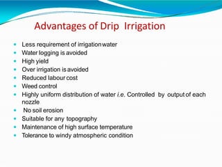 Advantages of Drip Irrigation
 Less requirement of irrigationwater
 Water logging is avoided
 High yield
 Over irrigation isavoided
 Reduced labour cost
 Weed control
 Highly uniform distribution of water i.e. Controlled by output of each
nozzle
 No soil erosion
 Suitable for any topography
 Maintenance of high surface temperature
 Tolerance to windy atmospheric condition
 