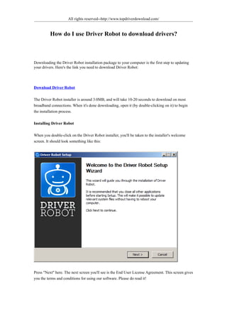 All rights reserved--http://www.topdriverdownload.com/


              How do I use Driver Robot to download drivers?



Downloading the Driver Robot installation package to your computer is the first step to updating your
drivers. Here's the link you need to download Driver Robot:




Download Driver Robot

The Driver Robot installer is around 3.0MB, and will take 10-20 seconds to download on most broadband
connections. When it's done downloading, open it (by double-clicking on it) to begin the installation
process.

Installing Driver Robot

When you double-click on the Driver Robot installer, you'll be taken to the installer's welcome screen. It
should look something like this:




Press "Next" here. The next screen you'll see is the End User License Agreement. This screen gives you the
terms and conditions for using our software. Please do read it!
 