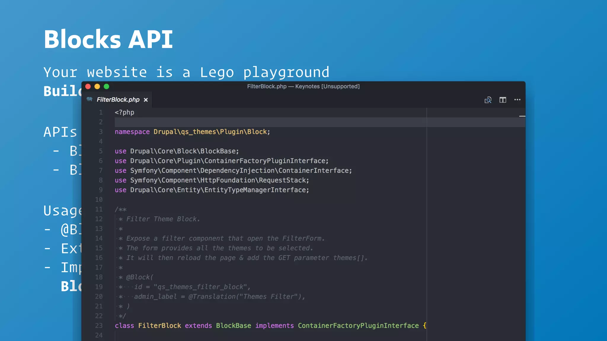 Blocks API
Usage
- @Block Annotation
- Extend BlockBase
- Implement methods from
BlockPluginInterface
Your website is a Lego playground
Build it w/ Block
APIs
- Block Plugin API
- Block Entity API
 