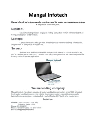 Mangal Infotech
Mangal infotech is a best company for rental services. We provides you a branded laptops , desktops
& computers in second hand prices.
Desktop:-
we are facilitating Dealers engage in renting Computers in Delhi with Branded Used
Computers Laptops and Desktops.
Laptops:-
Laptop computers, although often more expensive than their desktop counterparts,
are prevalent in every facet of modern life.
Server:-
A server is an application or device that performs service for connected clients as
part of client server architecture. It can also be a computer system that has been designated for
running a specific server application.
We are leading company
Mangal Infotech have been providing branded used laptops computers since 1996. We stock
the branded used laptops and most reliable desktops computers, special business grade
laptops from manufacturers including Dell, Hewlett Packard (HP) with other repute firms.
Contact us:-
Address: DA-5 First Floor, Vikas Marg
Shakarpur, Delhi 110092
Phone: 011-28822322
Mobile: +91 9810012668, +91 8459141170
Email: sales@mangalinfotech.in
 