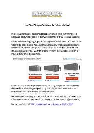 Used Steel Storage Containers for Sale at Interport


Steel containers make excellent storage containers since they're made to
safeguard costly trade goods in the two opposites of trans-oceanic shipping.

Unlike an outbuilding or garage, our storage containers' steel construction and
water tight door gaskets make sure they are nearly impervious to moisture
transmission, vermin pests, rot, decay, and excess humidity. For additional
defense against extreme warmth or cold, we have a complete collection of
insulated and chilled containers.




Each container could be personalized to satisfy your specific needs-whether
you need extra security, unique fresh paint jobs, or even more advanced
features like roll-up doorways for simple access.

For that latest inventory and prices information, contact Interport's container
sales department at (973) 589-2329 or request a container purchase quote.

For more details visit: http://www.iport.com/storage_container.html
 