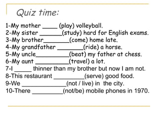 1-My mother ____ (play) volleyball.
2-My sister ______(study) hard for English exams.
3-My brother_______(come) home late.
4-My grandfather _______(ride) a horse.
5-My uncle_________(beat) my father at chess.
6-My aunt _________(travel) a lot.
7-I _____ thinner than my brother but now I am not.
8-This restaurant _________(serve) good food.
9-We _____________(not / live) in the city.
10-There _________(not/be) mobile phones in 1970.
Quiz time:
 