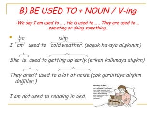 B) BE USED TO + NOUN / V-ing
-We say I am used to … , He is used to … , They are used to …
someting or doing something.
 be isim
I am used to cold weather. (soguk havaya alışkınım)
She is used to getting up early.(erken kalkmaya alışkın)
They aren’t used to a lot of noise.(çok gürültüye alışkın
değiller.)
I am not used to reading in bed.
 