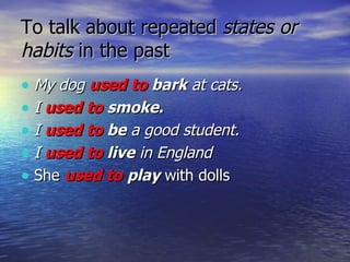 To talk about repeated  states or habits  in the past  My dog  used to  bark  at cats.   I  used to   smoke.   I  used to  be  a good student.   I  used to  live  in England   She  used to   play  with dolls 