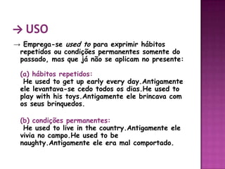 -> Uso-> Emprega-se used to para exprimir hábitos repetidos ou condições permanentes somente do passado, mas que já não se aplicam no presente: (a) hábitos repetidos: He used to getupearlyeveryday.Antigamente ele levantava-se cedo todos os dias.He used to play withhistoys.Antigamente ele brincava com os seus brinquedos. (b) condições permanentes: He used to live in the country.Antigamente ele vivia no campo.He used to benaughty.Antigamente ele era mal comportado.