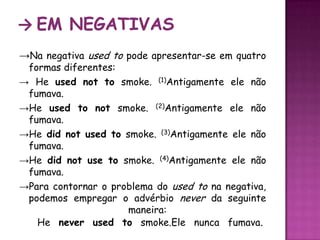 -> Em negativas->Na negativa used to pode apresentar-se em quatro formas diferentes: -> He usednot tosmoke. (1)Antigamente ele não fumava.->He used to notsmoke. (2)Antigamenteelenãofumava.->He did not used to smoke. (3)Antigamenteelenãofumava.->He did not use to smoke. (4)Antigamente ele não fumava. ->Para contornar o problema do used to na negativa, podemos empregar o advérbio never da seguinte maneira: He neverused tosmoke.Ele nunca fumava. 
