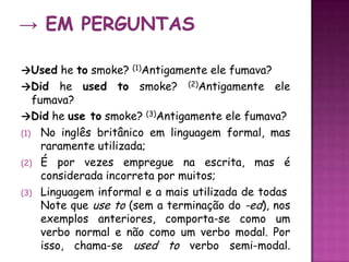 -> Em Perguntas->Usedhetosmoke? (1)Antigamenteelefumava?->Did he used to smoke? (2)Antigamenteelefumava?->Didhe use to smoke? (3)Antigamente ele fumava? No inglês britânico em linguagem formal, mas raramente utilizada;Épor vezes empregue na escrita, mas é considerada incorreta por muitos;Linguagem informal e a mais utilizada de todas Note que use to (sem a terminação do -ed), nos exemplos anteriores, comporta-se como um verbo normal e não como um verbo modal. Por isso, chama-se used to verbo semi-modal.