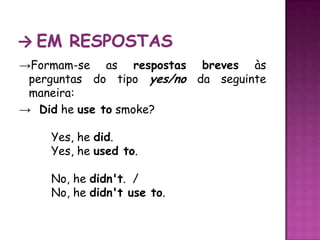 -> Em respostas->Formam-se as respostas breves às perguntas do tipo yes/no da seguinte maneira:->  Didheuse tosmoke? Yes, he did.  	Yes, he used to. 	No, he didn't.  /	No, he didn't use to.  