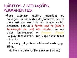 Hábitos / situações permanentes->Para exprimir hábitos repetidos ou condições permanentes do presente, não se deve utilizar used to no tempo verbal presente, porque a forma use to (sem a terminação do -ed) não existe. Em vez disso, emprega-se o PresentSimple: I playtenniseveryday.(Jogo tênis todos os dias.) I usuallyplaytennis.(Normalmente jogo tênis.  He lives in Lisbon. (Ele mora em Lisboa.)