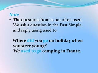 Note
• The questions from is not often used.
  We ask a question in the Past Simple,
  and reply using used to.

 Where did you go on holiday when
 you were young?
 We used to go camping in France.
 