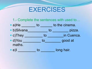 EXERCISES
  1.- Complete the sentences with used to…
 a)He _______ to ______ to the cinema.
 b)Silvana__________ to ________ pizza.
 c)They _________ to ________in Cuenca.
 d)You _________ to________ good at
  maths.
 e)I _________ to _______ long hair.
 
