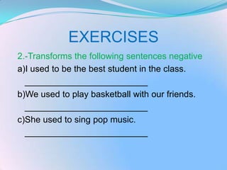 EXERCISES
2.-Transforms the following sentences negative
a)I used to be the best student in the class.
  _________________________
b)We used to play basketball with our friends.
  _________________________
c)She used to sing pop music.
  _________________________
 