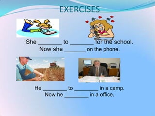 EXERCISES


She _______ to _______ for the school.
    Now she _______ on the phone.




   He ________ to ________ in a camp.
       Now he ________ in a office.
 