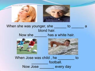 When she was younger, she ______ to ______ a
                blond hair.
      Now she ______ has a white hair.




    When Jose was child , he ________ to
            ________ football.
       Now Jose _______ every day
 