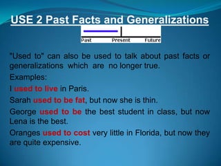 USE 2 Past Facts and Generalizations


"Used to" can also be used to talk about past facts or
generalizations which are no longer true.
Examples:
I used to live in Paris.
Sarah used to be fat, but now she is thin.
George used to be the best student in class, but now
Lena is the best.
Oranges used to cost very little in Florida, but now they
are quite expensive.
 