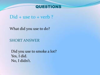 QUESTIONS

Did + use to + verb ?

What did you use to do?


SHORT ANSWER

Did you use to smoke a lot?
Yes, I did.
No, I didn’t.
 