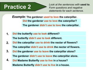 Look at the sentences with used to.
Practice 2                          Form questions and negative
                                    statements for each sentence.

    Example: The gardener used to love the caterpillar.
             Did the gardener use to love the caterpillar?
             The gardener didn’t use to love the caterpillar.


1. The the butterfly use to look different?
   Did butterfly used to be ugly.
     The butterfly didn’t use to look different.
2. The the caterpillar use to drink thethe nectar of flowers.
   Did caterpillar used to drink nectar of flowers?
     The caterpillar didn’t use to drink the nectar of flowers.
3. The the gardener use to leave the caterpillar alone?
    Did gardener used to leave the caterpillar alone.
     The gardener didn’t use to leave the caterpillar alone.
4. Madame Butterfly used to live a house?
   Did Madame Butterfly use to live in in a house.
     Madame Butterfly didn’t use to live in a house.
 