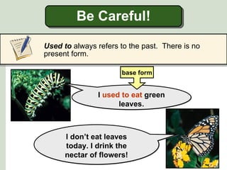 Be Careful!

Used to always refers to the past. There is no
present form.

                      base form


               I used to eat green
                     leaves.



      I don’t eat leaves
      today. I drink the
      nectar of flowers!
 