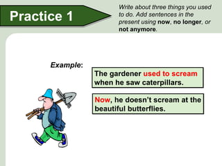 Write about three things you used
Practice 1             to do. Add sentences in the
                       present using now, no longer, or
                       not anymore.




      Example:
                 The gardener used to scream
                 when he saw caterpillars.

                 Now, he doesn’t scream at the
                 beautiful butterflies.
 