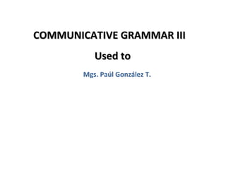 COMMUNICATIVE GRAMMAR III
           Used to
        Mgs. Paúl González T.




                                1
 