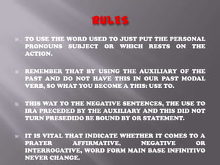    TO USE THE WORD USED TO JUST PUT THE PERSONAL
    PRONOUNS SUBJECT OR WHICH RESTS ON THE
    ACTION.

   REMEMBER THAT BY USING THE AUXILIARY OF THE
    PAST AND DO NOT HAVE THIS IN OUR PAST MODAL
    VERB, SO WHAT YOU BECOME A THIS: USE TO.

   THIS WAY TO THE NEGATIVE SENTENCES, THE USE TO
    IRA PRECEDED BY THE AUXILIARY AND THIS DID NOT
    TURN PRESEDIDO BE BOUND BY OR STATEMENT.

   IT IS VITAL THAT INDICATE WHETHER IT COMES TO A
    PRAYER        AFFIRMATIVE,    NEGATIVE       OR
    INTERROGATIVE, WORD FORM MAIN BASE INFINITIVO
    NEVER CHANGE.
 