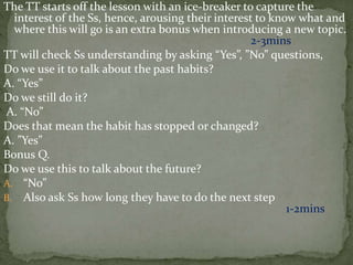 The TT starts off the lesson with an ice-breaker to capture the
interest of the Ss, hence, arousing their interest to know what and
where this will go is an extra bonus when introducing a new topic.
2-3mins
TT will check Ss understanding by asking “Yes”, ”No” questions,
Do we use it to talk about the past habits?
A. “Yes”
Do we still do it?
A. “No”
Does that mean the habit has stopped or changed?
A. ”Yes”
Bonus Q.
Do we use this to talk about the future?
A. “No”
B. Also ask Ss how long they have to do the next step
1-2mins
 