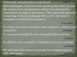  Write form and phonetics on the board 30sec
Pair work begins, Ss do not write anything down but can use
the written form and phonetics which is on the board to
convey their message to their peers. This a practical approach
to learning, Ss have to come up with 3-5 if o not more if
examples or words if they choose so.
 8-10 mins
 Tt will get Ss to now write down their sentences which is well
structured. 5-8mins
 Tt, now goes through the class asking for their sentences
 2-3mins
 Ss, will now have to match a worksheet (picture to writing)
 5-10mins
 We will check the answer as a group, but swapping papers
with other peers 3-4mins
 