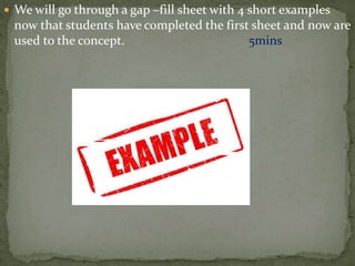  We will go through a gap –fill sheet with 4 short examples
now that students have completed the first sheet and now are
used to the concept. 5mins
 