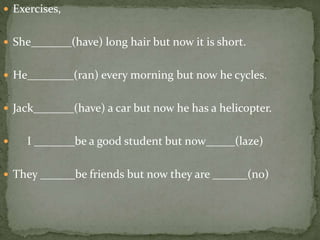  Exercises,
 She_______(have) long hair but now it is short.
 He________(ran) every morning but now he cycles.
 Jack_______(have) a car but now he has a helicopter.
 I _______be a good student but now_____(laze)
 They ______be friends but now they are ______(no)
 