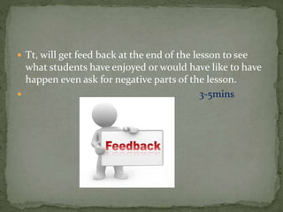  Tt, will get feed back at the end of the lesson to see
what students have enjoyed or would have like to have
happen even ask for negative parts of the lesson.
 3-5mins
 