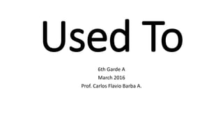 Used To6th Garde A
March 2016
Prof. Carlos Flavio Barba A.
 