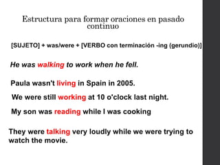 He was walking to work when he fell.
[SUJETO] + was/were + [VERBO con terminación -ing (gerundio)]
Estructura para formar oraciones en pasado
continuo
Paula wasn't living in Spain in 2005.
We were still working at 10 o'clock last night.
My son was reading while I was cooking
They were talking very loudly while we were trying to
watch the movie.
 