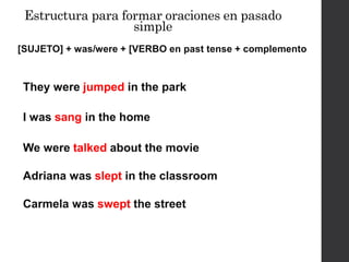 Estructura para formar oraciones en pasado
simple
[SUJETO] + was/were + [VERBO en past tense + complemento
They were jumped in the park
I was sang in the home
Adriana was slept in the classroom
Carmela was swept the street
We were talked about the movie
 