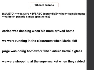 When = cuando
[SUJETO] + was/were + [VERBO (gerundio)]+ when+ complemento
+ verbo en pasado simple (past tense)
we were running in the classroom when Maria fell
jorge was doing homework when arturo broke a glass
we were shopping at the supermarket when they raided
carlos was dancing when his mom arrived home
 