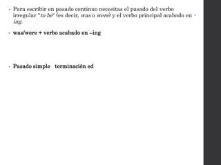 • Para escribir en pasado continuo necesitas el pasado del verbo
irregular "to be" (es decir, was o were) y el verbo principal acabado en -
ing.
• was/were + verbo acabado en –ing
• Pasado simple terminación ed
 